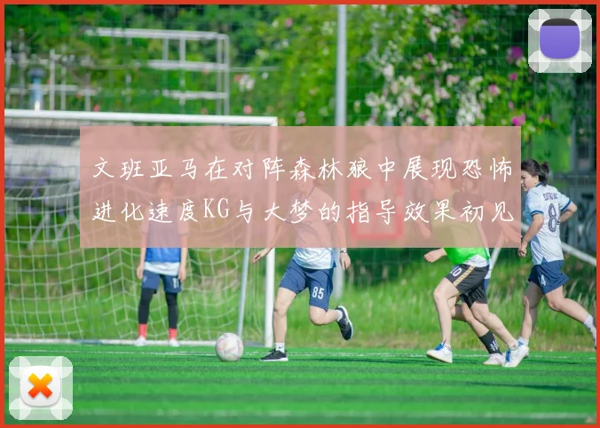 文班亚马在对阵森林狼中展现恐怖进化速度KG与大梦的指导效果初见成效