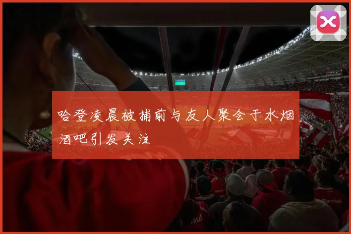 哈登凌晨被捕前与友人聚会于水烟酒吧引发关注