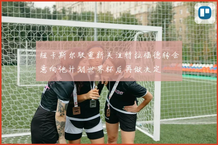 纽卡斯尔联重新关注特拉福德转会意向他计划世界杯后再做决定