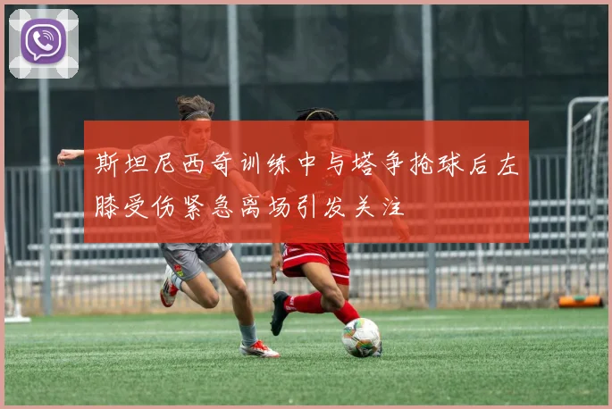 斯坦尼西奇训练中与塔争抢球后左膝受伤紧急离场引发关注