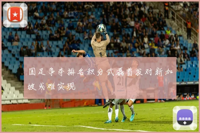 国足争夺排名积分武磊首发对新加坡或难实现