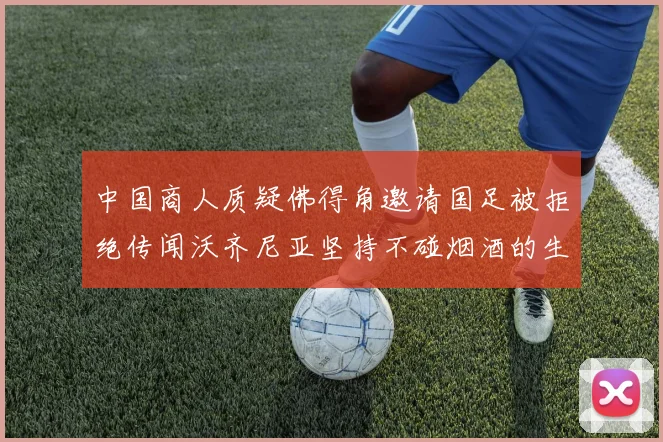 中国商人质疑佛得角邀请国足被拒绝传闻沃齐尼亚坚持不碰烟酒的生活方式