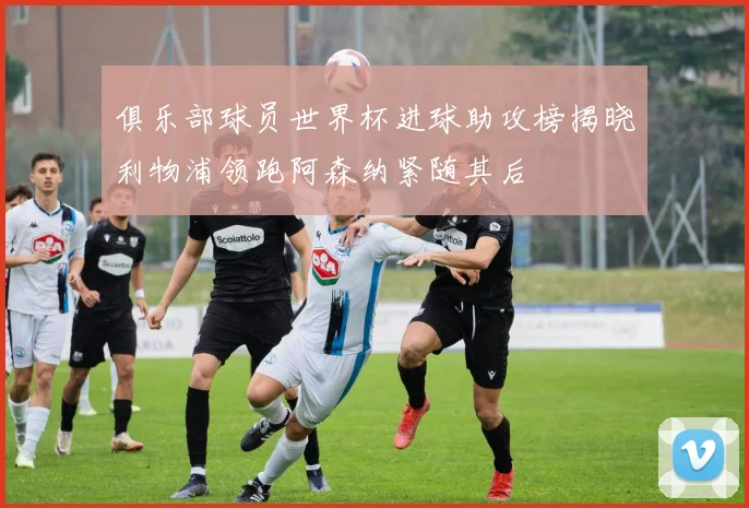 俱乐部球员世界杯进球助攻榜揭晓利物浦领跑阿森纳紧随其后