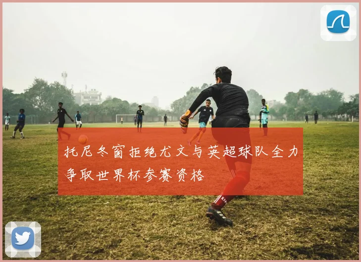 托尼冬窗拒绝尤文与英超球队全力争取世界杯参赛资格