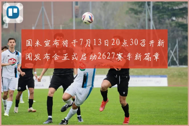 国米宣布将于7月13日20点30召开新闻发布会正式启动2627赛季新篇章