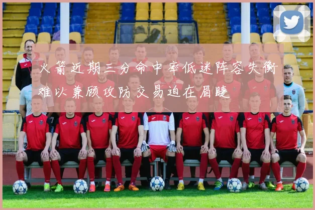 火箭近期三分命中率低迷阵容失衡难以兼顾攻防交易迫在眉睫