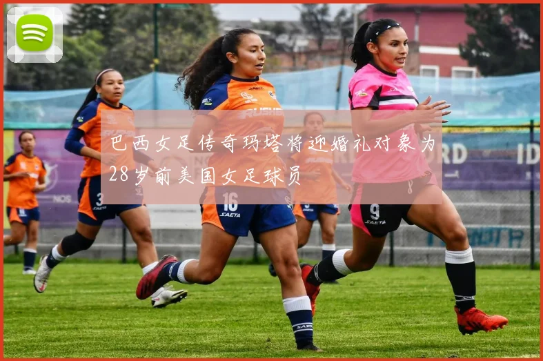 巴西女足传奇玛塔将迎婚礼对象为28岁前美国女足球员