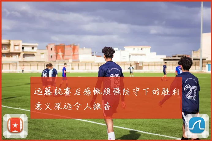 远藤航赛后感慨顽强防守下的胜利意义深远令人振奋