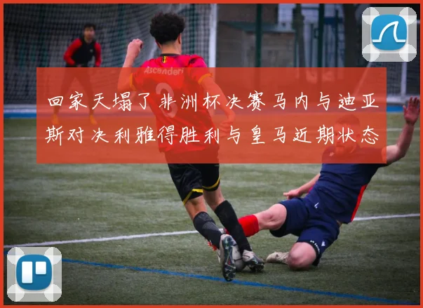 回家天塌了非洲杯决赛马内与迪亚斯对决利雅得胜利与皇马近期状态堪忧