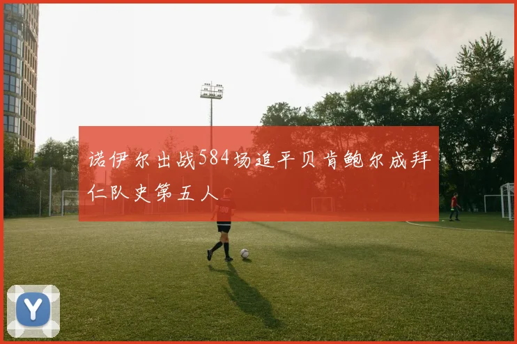 诺伊尔出战584场追平贝肯鲍尔成拜仁队史第五人