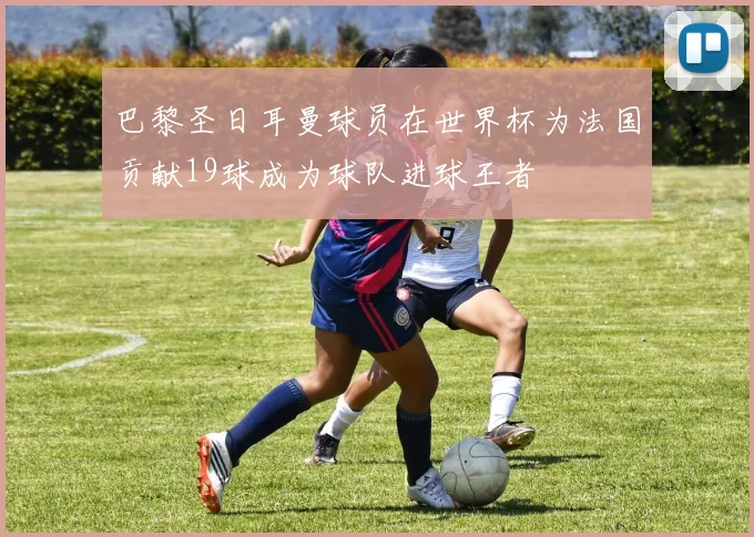 巴黎圣日耳曼球员在世界杯为法国贡献19球成为球队进球王者