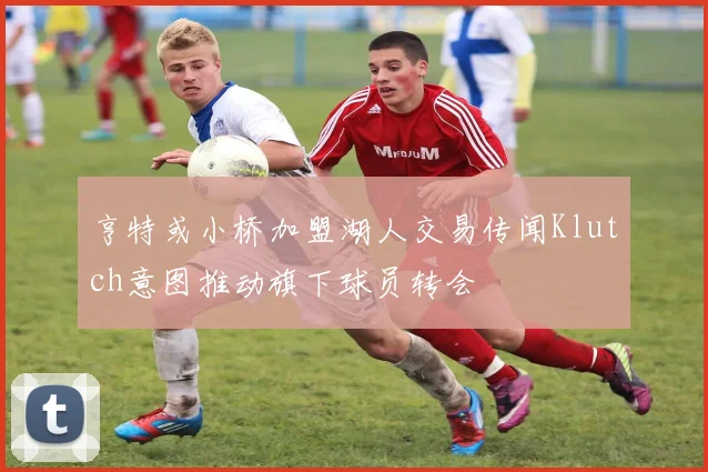 亨特或小桥加盟湖人交易传闻Klutch意图推动旗下球员转会