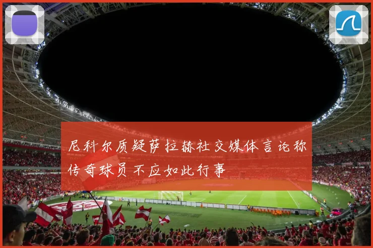 尼科尔质疑萨拉赫社交媒体言论称传奇球员不应如此行事
