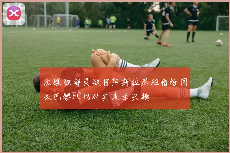 法媒称都灵欲将阿斯拉尼租借给国米巴黎FC也对其表示兴趣