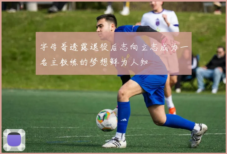 字母哥透露退役后志向立志成为一名主教练的梦想鲜为人知
