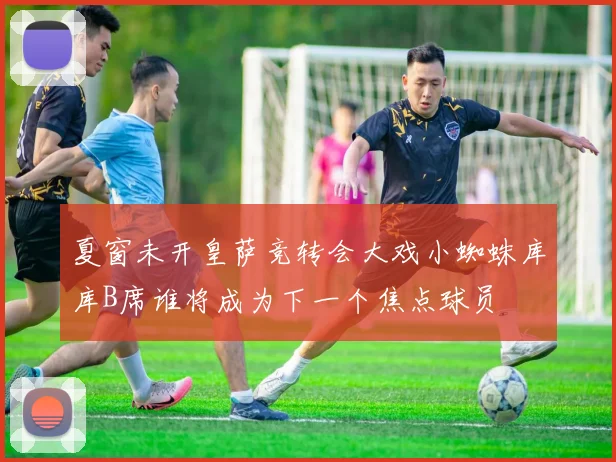 夏窗未开皇萨竞转会大戏小蜘蛛库库B席谁将成为下一个焦点球员