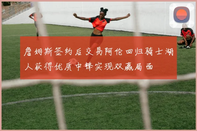 詹姆斯签约后交易阿伦回归骑士湖人获得优质中锋实现双赢局面