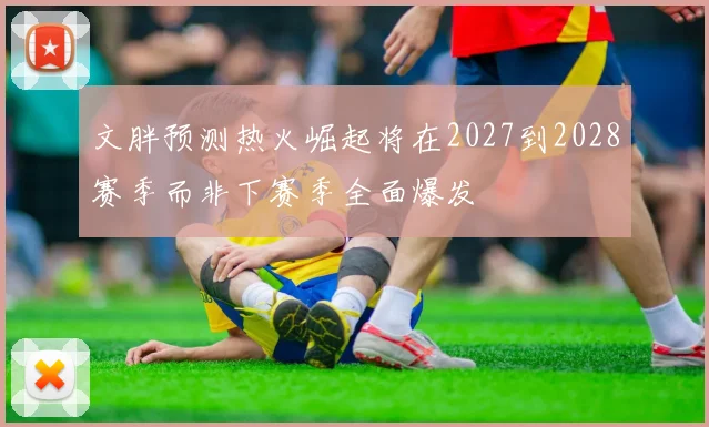 文胖预测热火崛起将在2027到2028赛季而非下赛季全面爆发