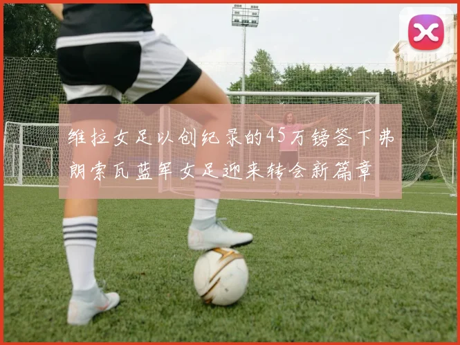 维拉女足以创纪录的45万镑签下弗朗索瓦蓝军女足迎来转会新篇章