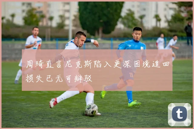 周琦直言尼克斯陷入更深困境追回损失已无可辩驳