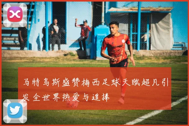 马特乌斯盛赞梅西足球天赋超凡引发全世界热爱与追捧