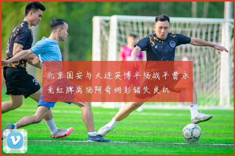 北京国安与大连英博半场战平曹永竞红牌离场阿奇姆彭错失良机