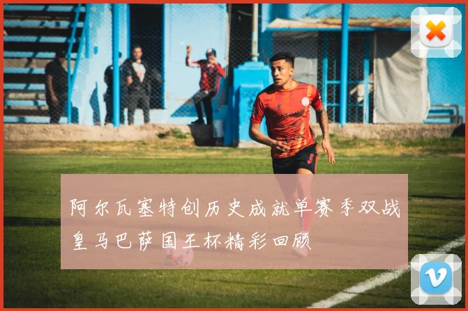 阿尔瓦塞特创历史成就单赛季双战皇马巴萨国王杯精彩回顾