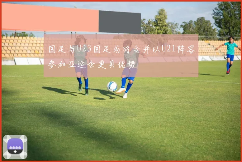 国足与U23国足或将合并以U21阵容参加亚运会更具优势