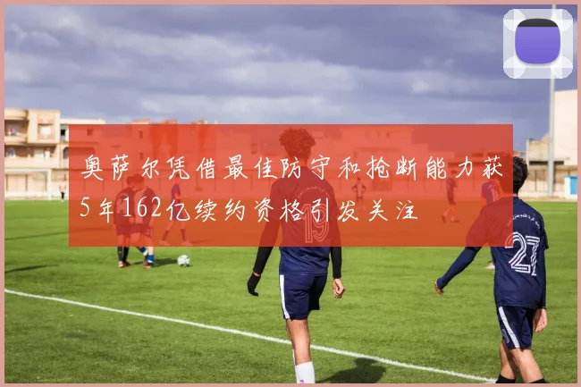 奥萨尔凭借最佳防守和抢断能力获5年162亿续约资格引发关注