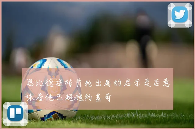 恩比德逆转首轮出局的启示是否意味着他已超越约基奇