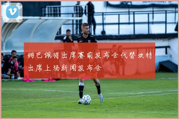 姆巴佩将出席赛前发布会代替坎特出席上场新闻发布会