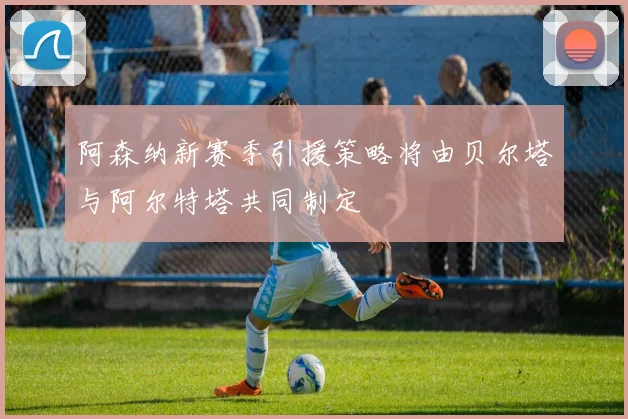 阿森纳新赛季引援策略将由贝尔塔与阿尔特塔共同制定